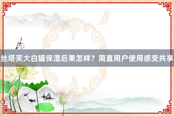 丝塔芙大白罐保湿后果怎样？简直用户使用感受共享